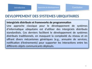 DEVLOPPEMENT DES SYSTEMES UBIQUITAIRES
15
Intergiciels distribués et frameworks de programmation
Une approche classique pour le développement de systèmes
d’informatique ubiquitaire est d’utiliser des intergiciels distribués
standardisés. Ces derniers facilitent le développement de systèmes
distribués traditionnels, en masquant la complexité du réseau et en
offrant divers mécanismes génériques (e.g., annuaire de services,
notification d’événements) pour supporter les interactions entre les
différents objets communicants déployés.
Introduction Approches de développement Conclusion
 