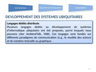 DEVLOPPEMENT DES SYSTEMES UBIQUITAIRES
16
Langages dédiés distribués
Plusieurs langages dédiés au développement de systèmes
d’informatique ubiquitaire ont été proposés, parmi lesquels nous
pouvons citer AmbientTalk, YABS. Ces langages sont fondés sur
différents paradigmes de communication (e.g., le modèle des acteurs
et de notation textuelle ou graphique.
Introduction Approches de développement Conclusion
 