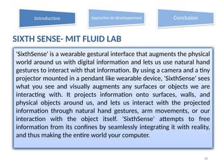 SIXTH SENSE- MIT FLUID LAB
18
'SixthSense' is a wearable gestural interface that augments the physical
world around us with digital information and lets us use natural hand
gestures to interact with that information. By using a camera and a tiny
projector mounted in a pendant like wearable device, 'SixthSense' sees
what you see and visually augments any surfaces or objects we are
interacting with. It projects information onto surfaces, walls, and
physical objects around us, and lets us interact with the projected
information through natural hand gestures, arm movements, or our
interaction with the object itself. 'SixthSense' attempts to free
information from its confines by seamlessly integrating it with reality,
and thus making the entire world your computer.
Introduction Approches de développement Conclusion
 