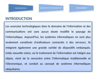 2
Les avancées technologiques dans le domaine de l'information et des
communications ont sans aucun doute modifié le paysage de
l'informatique. Aujourd'hui, les systèmes informatiques ne sont plus
seulement constitués d'ordinateurs connectés à des serveurs, ils
intègrent également une grande variété de dispositifs embarqués.
Cette nouvelle vision, où le traitement de l'information est intégré aux
objets, vient de la rencontre entre l'informatique traditionnelle et
l'électronique, et conduit au concept de systèmes informatiques
ubiquitaires.
Introduction Approches de développement Conclusion
INTRODUCTION
 