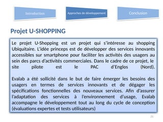 Projet U-SHOPPING
21
Introduction Approches de développement Conclusion
Le projet U-Shopping est un projet qui s’intéresse au shopping
Ubiquitaire. L’idée princeps est de développer des services innovants
accessibles sur smartphone pour faciliter les activités des usagers au
sein des parcs d’activités commerciales. Dans le cadre de ce projet, le
site pilote est le PAC d’Englos (Nord).
Evalab a été sollicité dans le but de faire émerger les besoins des
usagers en termes de services innovants et de dégager les
spécifications fonctionnelles des nouveaux services. Afin d’assurer
l’adaptation des services à l’environnement d’usage, Evalab
accompagne le développement tout au long du cycle de conception
(évaluations expertes et tests utilisateurs)
 