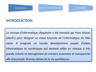 3
Le concept d’informatique ubiquitaire a été introduit par Marc Weiser
[Wei91] pour désigner sa vision futuriste de l’informatique du XXIe
siècle. Il imaginait un monde abondamment peuplé d’objets
informatiques et numériques qui seraient reliés en réseaux à très
grande échelle et interagiraient de manière autonome et transparente
afin d’accomplir diverses tâches de la vie quotidienne.
Introduction Approches de développement Conclusion
INTRODUCTION
 