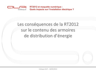 RT2012 et maquette numérique :
     Quels impacts sur l’installation électrique ?




Les conséquences de la RT2012
  sur le contenu des armoires
   de distribution d’énergie




              Colloque ALPI – 26/03/2013
 