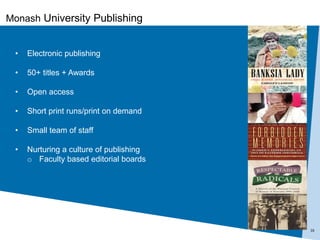 16
• Electronic publishing
• 50+ titles + Awards
• Open access
• Short print runs/print on demand
• Small team of staff
• Nurturing a culture of publishing
o Faculty based editorial boards
Monash University Publishing
 