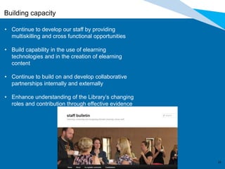 2323
Building capacity
• Continue to develop our staff by providing
multiskilling and cross functional opportunities
• Build capability in the use of elearning
technologies and in the creation of elearning
content
• Continue to build on and develop collaborative
partnerships internally and externally
• Enhance understanding of the Library’s changing
roles and contribution through effective evidence
 
