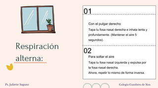 Respiración
alterna:
Tapa tu fosa nasal derecha e inhala lenta y
profundamente. (Mantener el aire 5
segundos).
Con el pulgar derecho
Tapa tu fosa nasal izquierda y expulsa por
la fosa nasal derecha.
Ahora, repetir lo mismo de forma inversa.
Para soltar el aire
01
02
Ps. Juliette Saguez Colegio Cumbres de Nos
 