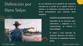 Definición por
Hans Selye:
Es una alteración en el equilibrio del organismo
causada por la acción de un agente externo o
interno, y el organismo reacciona ante esto de
forma extraordinaria para restaurar dicho
equilibrio.
PACIENTES CON MISMOS SÍNTOMAS:
Capacidad de las personas para
enfrentarse y adaptarse a las
consecuencias de lesiones o
enfermedades.
Él llamó a esta colección de
síntomas Síndrome del estrés, o
Síndrome de Adaptación General
(GAS).
Ps. Juliette Saguez Colegio Cumbres de Nos
 