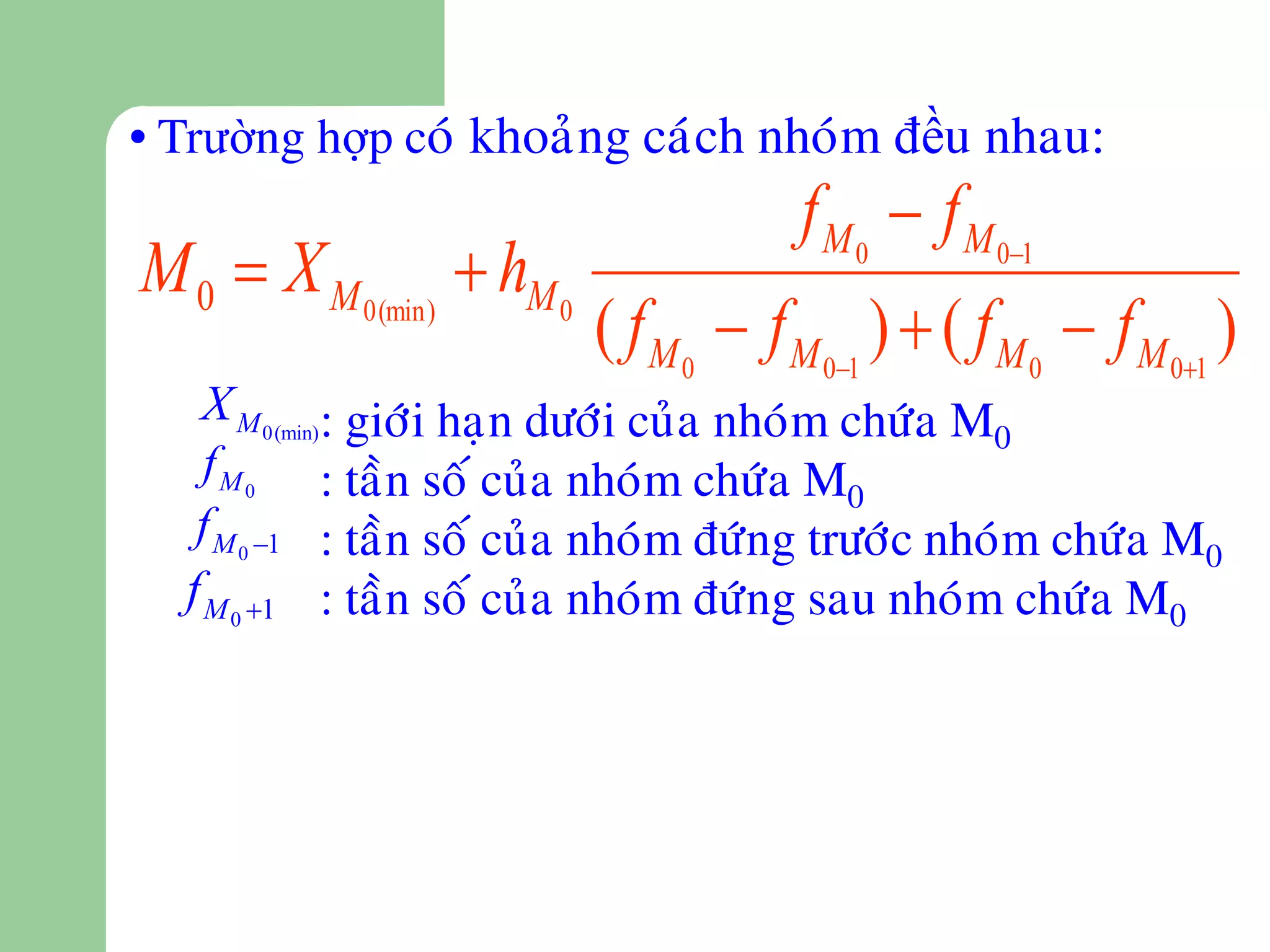 • Trường hợp coù khoaûng caùch nhoùm đều nhau:
                                        f M 0  f M 01
M 0  X M 0 (min)  hM 0
                           ( f M 0  f M 01 )  ( f M 0  f M 01 )
   X M 0(min): giôùi haïn döôùi cuûa nhoùm chöùa M
                                                  0
    f M 0 : taàn soá cuûa nhoùm chöùa M
                                           0
   f M 0 1 : taàn soá cuûa nhoùm ñöùng tröôùc nhoùm chöùa M
                                                             0
  f M 0 1 : taàn soá cuûa nhoùm ñöùng sau nhoùm chöùa M0
 