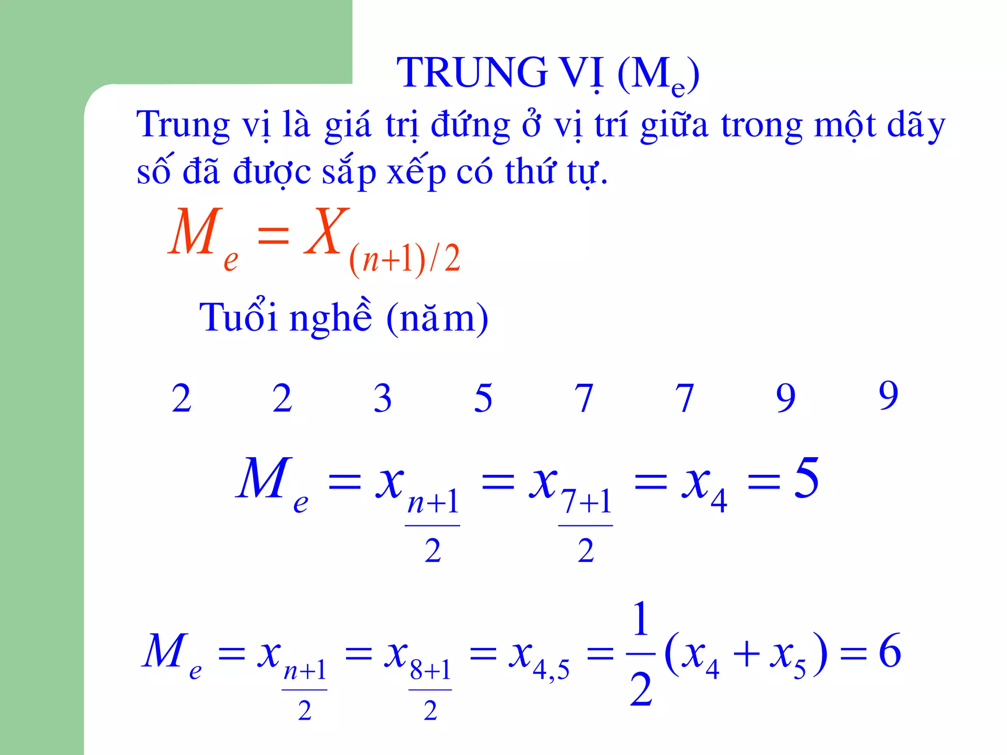 TRUNG VÒ (Me)
Trung vò laø giaù trò ñöùng ôû vò trí giöõa trong moät daõy
soá ñaõ ñöôïc saép xeáp coù thöù töï.
  M e  X ( n1) / 2
      Tuoåi ngheà (naêm)
  2       2       3        5   7       7      9       9

        M e  x n1  x 71  x4  5
                       2        2

                                 1
M e  x n 1  x81  x4,5       ( x4  x5 )  6
              2        2         2
 