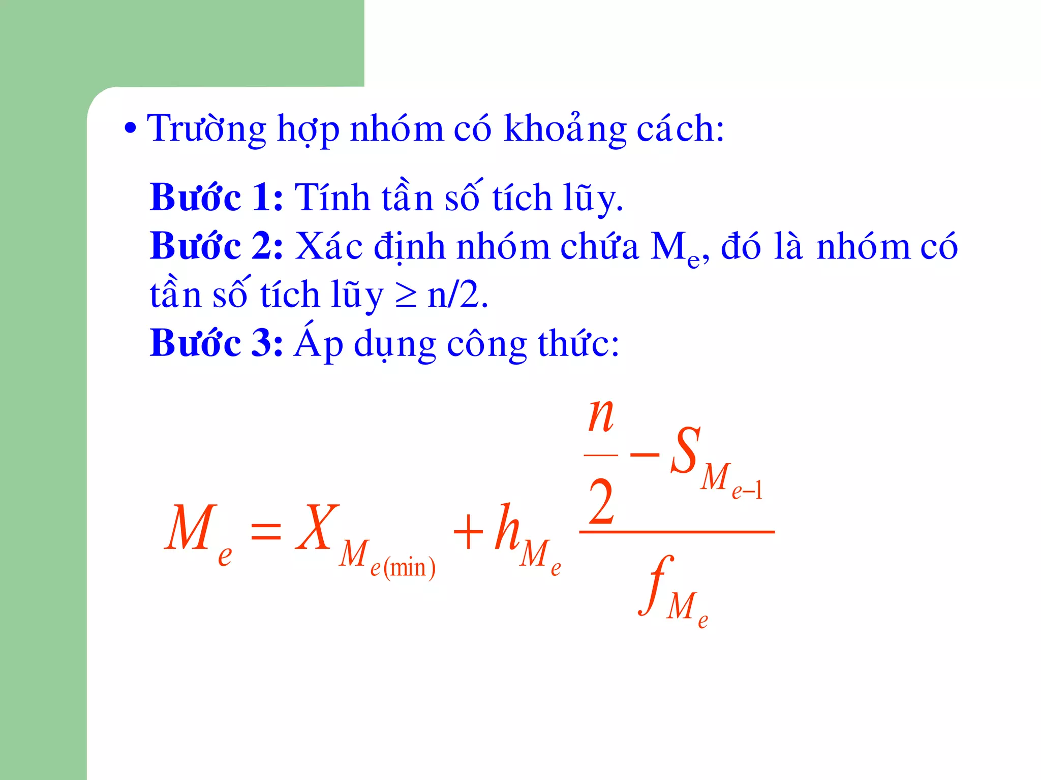 • Tröôøng hôïp nhoùm coù khoaûng caùch:
 Böôùc 1: Tính taàn soá tích luõy.
 Böôùc 2: Xaùc ñònh nhoùm chöùa Me, ñoù laø nhoùm coù
 taàn soá tích luõy  n/2.
 Böôùc 3: AÙp duïng coâng thöùc:
                           n
                              S M e1
  M e  X M e (min)  hM e 2
                              fMe
 