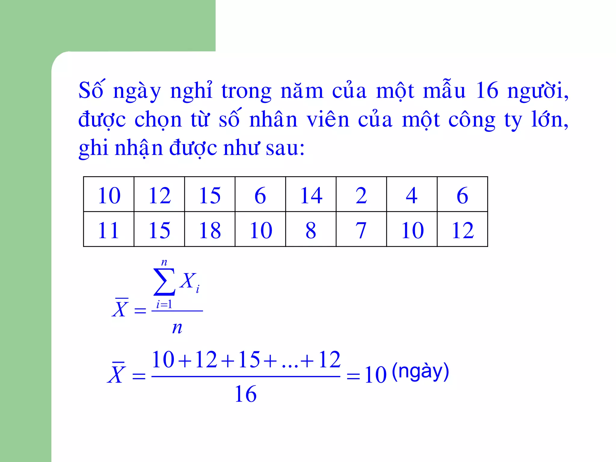 Soá ngaøy nghæ trong naêm cuûa moät maãu 16 ngöôøi,
ñöôïc choïn töø soá nhaân vieân cuûa moät coâng ty lôùn,
ghi nhaän ñöôïc nhö sau:

  10    12       15   6    14   2   4        6
  11    15       18   10    8   7   10      12
         n

        X       i
   X   i 1
             n
      10  12  15  ...  12
   X                          10 (ngày)
               16
 
