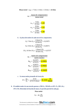 𝑴𝒂𝒔𝒂 𝒕𝒐𝒕𝒂𝒍 = 𝝎𝑻 = 7 𝑙𝑏𝑚 + 8 𝑙𝑏𝑚 + 10 𝑙𝑏𝑚 = 𝟐𝟓 𝒍𝒃𝒎
𝝎𝒊 =
𝒎𝒂𝒔𝒂 𝒅𝒆 𝒄𝒐𝒎𝒑𝒐𝒏𝒆𝒏𝒕𝒆𝒔
𝒎𝒂𝒔𝒂 𝒕𝒐𝒕𝒂𝒍
𝜔𝑂2
=
7 𝑙𝑏𝑚
25 𝑙𝑏𝑚
= 𝟎, 𝟐𝟖
𝜔𝑁2
=
8 𝑙𝑏𝑚
25 𝑙𝑏𝑚
= 𝟎, 𝟑𝟐
𝜔𝑂2
=
7 𝑙𝑏𝑚
25 𝑙𝑏𝑚
= 𝟎, 𝟒𝟎
b. La fracción molar de cada uno de los componentes.
𝑂2: 7 𝑙𝑏𝑚 𝑂2 𝑥
1 𝑙𝑏𝑚𝑜𝑙 𝑂2
32 𝑙𝑏𝑚 𝑂2
= 0,21875
𝑁2: 8 𝑙𝑏𝑚 𝑁2 𝑥
1 𝑙𝑏𝑚𝑜𝑙 𝑁2
28 𝑙𝑏𝑚 𝑁2
= 0,28571
𝐶𝑂2: 10 𝑙𝑏𝑚 𝐶𝑂2 𝑥
1 𝑙𝑏𝑚𝑜𝑙 𝐶𝑂2
44 𝑙𝑏𝑚 𝐶𝑂2
= 0,22727
𝑿𝒊 =
𝒎𝒐𝒍𝒆𝒔 𝒅𝒆 𝒄𝒐𝒎𝒑𝒐𝒏𝒆𝒏𝒕𝒆
𝒎𝒐𝒍𝒆𝒔 𝒕𝒐𝒕𝒂𝒍𝒆𝒔
𝑿𝑶𝟐
=
0,21875
0,73173
= 𝟎, 𝟐𝟗𝟖𝟗𝟒
𝑿𝑵𝟐
=
0,28571
0,73173
= 𝟎, 𝟑𝟗𝟎𝟒𝟓
𝑿𝑪𝑶𝟐
=
0,22727
0,73173
= 𝟎, 𝟑𝟏𝟎𝟓𝟗
c. La masa molar promedio de la mezcla.
𝑀 =
𝝎𝑻
𝑁𝑇
=
25 𝑙𝑏
0,73173 𝑙𝑏𝑚𝑜𝑙
= 𝟑𝟒, 𝟏𝟔𝟓𝟔
𝒍𝒃
𝒍𝒃𝒎𝒐𝒍
8. El análisis molar de una mezcla gaseosa a 290 K y 250 kPa es 65% N2, 20% O2 y
15% CO2. Determine la fracción de masa y la presión parcial de cada gas.
Masa molar
N2= 28
𝐾𝑔
𝐾𝑚𝑜𝑙
Downloaded by Adriana Estefania Tomalá Gómez (adriana.tomalag@gmail.com)
lOMoARcPSD|14959118
 