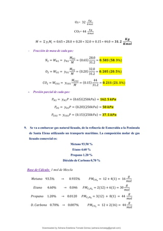 O2= 32
𝐾𝑔
𝐾𝑚𝑜𝑙
CO2= 44
𝐾𝑔
𝐾𝑚𝑜𝑙
𝑀 = Σ 𝑦𝑖𝑀𝑖 = 0.65 ∗ 28.0 + 0.20 ∗ 32.0 + 0.15 ∗ 44.0 = 𝟑𝟏. 𝟐
𝑲𝒈
𝑲𝒎𝒐𝒍
- Fracción de masa de cada gas:
𝑁2 = 𝑊𝑁2 = 𝑦𝑁2
𝑀𝑁2
𝑀
= (0.65)
28.0
31.2
= 𝟎. 𝟓𝟖𝟑 (𝟓𝟖. 𝟑%)
𝑂2 = 𝑊𝑂2 = 𝑦𝑂2
𝑀𝑂2
𝑀
= (0.20)
32.0
31.2
= 𝟎. 𝟐𝟎𝟓 (𝟐𝟎. 𝟓%)
𝐶𝑂2 = 𝑊𝐶𝑂2 = 𝑦𝐶𝑂2
𝑀𝐶𝑂2
𝑀
= (0.15)
44
31.2
= 𝟎. 𝟐𝟏𝟏 (𝟐𝟏. 𝟏%)
- Presión parcial de cada gas:
𝑃𝑁2 = 𝑦𝑁2𝑃 = (0.65)(250𝑘𝑃𝑎) = 𝟏𝟔𝟐. 𝟓 𝒌𝑷𝒂
𝑃𝑂2 = 𝑦𝑂2𝑃 = (0.20)(250𝑘𝑃𝑎) = 𝟓𝟎 𝒌𝑷𝒂
𝑃𝐶𝑂2 = 𝑦𝐶𝑂2𝑃 = (0.15)(250𝑘𝑃𝑎) = 𝟑𝟕. 𝟓 𝒌𝑷𝒂
9. Se va a embarcar gas natural licuado, de la refinería de Esmeralda a la Península
de Santa Elena utilizando un transporte marítimo. La composición molar de gas
licuado comercial es:
Metano 93.50 %
Etano 4.60 %
Propano 1.20 %
Dióxido de Carbono 0,70 %
Base de Cálculo: 1 mol de Mezcla
𝑀𝑒𝑡𝑎𝑛𝑜 93.5% → 0.935% 𝑃𝑀𝐶𝐻4
= 12 + 4(1) = 16
𝑔
𝑚𝑜𝑙
𝐸𝑡𝑎𝑛𝑜 4.60% → 0.046 𝑃𝑀𝐶3𝐻6
= 2(12) + 6(1) = 30
𝑔
𝑚𝑜𝑙
𝑃𝑟𝑜𝑝𝑎𝑛𝑜 1.20% → 0.0120 𝑃𝑀𝐶3𝐻8
= 3(12) + 8(1) = 44
𝑔
𝑚𝑜𝑙
𝐷. 𝐶𝑎𝑟𝑏𝑜𝑛𝑜 0.70% → 0.007% 𝑃𝑀𝐶𝑂2
= 12 + 2(16) = 44
𝑔
𝑚𝑜𝑙
Downloaded by Adriana Estefania Tomalá Gómez (adriana.tomalag@gmail.com)
lOMoARcPSD|14959118
 