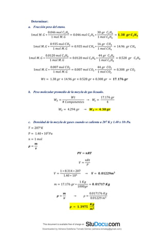 Determinar:
a. Fracción peso del etano.
1𝑚𝑜𝑙 𝑀. 𝐺 ∗
0.046 𝑚𝑜𝑙 𝐶2𝐻6
1 𝑚𝑜𝑙 𝑀. 𝐺
= 0.046 𝑚𝑜𝑙 𝐶2𝐻6 ∗
30 𝑔𝑟 𝐶2𝐻6
1 𝑚𝑜𝑙 𝐶2𝐻6
= 𝟏. 𝟑𝟖 𝒈𝒓 𝑪𝟐𝑯𝟔
1𝑚𝑜𝑙 𝑀. 𝐺 ∗
0.935 𝑚𝑜𝑙 𝐶𝐻4
1 𝑚𝑜𝑙 𝑀. 𝐺
= 0.935 𝑚𝑜𝑙 𝐶𝐻4 ∗
16 𝑔𝑟 𝐶𝐻4
1 𝑚𝑜𝑙 𝐶𝐻4
= 14.96 𝑔𝑟 𝐶𝐻4
1𝑚𝑜𝑙 𝑀. 𝐺 ∗
0.0120 𝑚𝑜𝑙 𝐶3𝐻8
1 𝑚𝑜𝑙 𝑀. 𝐺
= 0.0120 𝑚𝑜𝑙 𝐶3𝐻8 ∗
44 𝑔𝑟 𝐶3𝐻8
1 𝑚𝑜𝑙 𝐶3𝐻8
= 0.528 𝑔𝑟 𝐶3𝐻8
1𝑚𝑜𝑙 𝑀. 𝐺 ∗
0.007 𝑚𝑜𝑙 𝐶𝑂2
1 𝑚𝑜𝑙 𝑀. 𝐺
= 0.007 𝑚𝑜𝑙 𝐶𝑂2 ∗
44 𝑔𝑟 𝐶𝑂2
1 𝑚𝑜𝑙 𝐶𝑂2
= 0.308 𝑔𝑟 𝐶𝑂2
𝑊𝑡 = 1.38 𝑔𝑟 + 14.96 𝑔𝑟 + 0.528 𝑔𝑟 + 0.308 𝑔𝑟 = 𝟏𝟕. 𝟏𝟕𝟔 𝒈𝒓
b. Peso molecular promedio de la mezcla de gas licuado.
𝑊𝑋 =
𝑊𝑡
# 𝐶𝑜𝑚𝑝𝑜𝑛𝑒𝑛𝑡𝑒𝑠
→ 𝑊
𝑥 =
17.176 𝑔𝑟
4
𝑊𝑋 = 4.294 𝑔𝑟 → 𝑾𝑿 = 𝟒.𝟑𝟎 𝒈𝒓
c. Densidad de la mezcla de gases cuando se calienta a 207 K y 1.40 x 105 Pa.
𝑇 = 207°𝐾
P = 1.40 ∗ 105
𝑃𝑎
𝑛 = 1 𝑚𝑜𝑙
𝝆 =
𝒎
𝒗
𝑷𝑽 = 𝒏𝑹𝑻
𝑉 =
𝑛𝑅𝑡
𝑃
𝑉 =
1 ∗ 8.314 ∗ 207
1.40 ∗ 105
→ 𝑽 = 𝟎.𝟎𝟏𝟐𝟐𝟗𝒎𝟑
𝑚 = 17.176 𝑔𝑟 ∗
1 𝐾𝑔
1000𝑔𝑟
= 𝟎. 𝟎𝟏𝟕𝟏𝟕 𝑲𝒈
𝝆 =
𝒎
𝒗
→ 𝜌 =
0.017176 𝐾𝑔
0.01229 𝑚3
𝝆 = 𝟏.𝟑𝟗𝟕𝟓
𝑲𝒈
𝒎𝟑
Downloaded by Adriana Estefania Tomalá Gómez (adriana.tomalag@gmail.com)
lOMoARcPSD|14959118
 