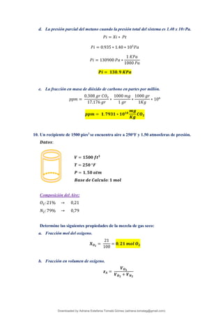 d. La presión parcial del metano cuando la presión total del sistema es 1.40 x 105 Pa.
𝑃𝑖 = 𝑋𝑖 ∗ 𝑃𝑡
𝑃𝑖 = 0.935 ∗ 1.40 ∗ 105
𝑃𝑎
𝑃𝑖 = 130900 𝑃𝑎 ∗
1 𝐾𝑃𝑎
1000 𝑃𝑎
𝑷𝒊 = 𝟏𝟑𝟎.𝟗 𝑲𝑷𝒂
e. La fracción en masa de dióxido de carbono en partes por millón.
𝑝𝑝𝑚 =
0.308 𝑔𝑟 𝐶𝑂2
17.176 𝑔𝑟
∗
1000 𝑚𝑔
1 𝑔𝑟
∗
1000 𝑔𝑟
1𝐾𝑔
∗ 106
𝒑𝒑𝒎 = 𝟏.𝟕𝟗𝟑𝟏 ∗ 𝟏𝟎𝟏𝟎
𝒎𝒈
𝑲𝒈
𝑪𝑶𝟐
10. Un recipiente de 1500 pies3
se encuentra aire a 250°F y 1.50 atmosferas de presión.
𝑫𝒂𝒕𝒐𝒔:
𝑽 = 𝟏𝟓𝟎𝟎 𝒇𝒕𝟑
𝑻 = 𝟐𝟓𝟎 °𝑭
𝑷 = 𝟏, 𝟓𝟎 𝒂𝒕𝒎
𝑩𝒂𝒔𝒆 𝒅𝒆 𝑪𝒂𝒍𝒄𝒖𝒍𝒐: 𝟏 𝒎𝒐𝒍
Composición del Aire:
𝑂2: 21% → 0,21
𝑁2: 79% → 0,79
Determine las siguientes propiedades de la mezcla de gas seco:
a. Fracción mol del oxígeno.
𝑿𝑶𝟐
=
21
100
= 𝟎, 𝟐𝟏 𝒎𝒐𝒍 𝑶𝟐
b. Fracción en volumen de oxígeno.
𝒛𝑨 =
𝑽𝑶𝟐
𝑽𝑶𝟐
+ 𝑽𝑵𝟐
Downloaded by Adriana Estefania Tomalá Gómez (adriana.tomalag@gmail.com)
lOMoARcPSD|14959118
 