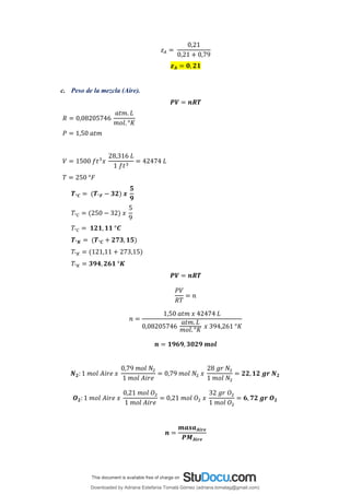 𝑧𝐴 =
0,21
0,21 + 0,79
𝒛𝑨 = 𝟎, 𝟐𝟏
c. Peso de la mezcla (Aire).
𝑷𝑽 = 𝒏𝑹𝑻
𝑅 = 0,08205746
𝑎𝑡𝑚. 𝐿
𝑚𝑜𝑙. °𝐾
𝑃 = 1,50 𝑎𝑡𝑚
𝑉 = 1500 𝑓𝑡3
𝑥
28,316 𝐿
1 𝑓𝑡3
= 42474 𝐿
𝑇 = 250 °𝐹
𝑻°𝑪 = (𝑻°𝑭 − 𝟑𝟐) 𝒙
𝟓
𝟗
𝑇°𝐶 = (250 − 32) 𝑥
5
9
𝑇°𝐶 = 𝟏𝟐𝟏, 𝟏𝟏 °𝑪
𝑻°𝑲 = (𝑻°𝑪 + 𝟐𝟕𝟑, 𝟏𝟓)
𝑇°𝐾 = (121,11 + 273,15)
𝑇°𝐾 = 𝟑𝟗𝟒,𝟐𝟔𝟏 °𝑲
𝑷𝑽 = 𝒏𝑹𝑻
𝑃𝑉
𝑅𝑇
= 𝑛
𝑛 =
1,50 𝑎𝑡𝑚 𝑥 42474 𝐿
0,08205746
𝑎𝑡𝑚. 𝐿
𝑚𝑜𝑙. °𝐾
𝑥 394,261 °𝐾
𝒏 = 𝟏𝟗𝟔𝟗, 𝟑𝟎𝟐𝟗 𝒎𝒐𝒍
𝑵𝟐: 1 𝑚𝑜𝑙 𝐴𝑖𝑟𝑒 𝑥
0,79 𝑚𝑜𝑙 𝑁2
1 𝑚𝑜𝑙 𝐴𝑖𝑟𝑒
= 0,79 𝑚𝑜𝑙 𝑁2 𝑥
28 𝑔𝑟 𝑁2
1 𝑚𝑜𝑙 𝑁2
= 𝟐𝟐,𝟏𝟐 𝒈𝒓 𝑵𝟐
𝑶𝟐: 1 𝑚𝑜𝑙 𝐴𝑖𝑟𝑒 𝑥
0,21 𝑚𝑜𝑙 𝑂2
1 𝑚𝑜𝑙 𝐴𝑖𝑟𝑒
= 0,21 𝑚𝑜𝑙 𝑂2 𝑥
32 𝑔𝑟 𝑂2
1 𝑚𝑜𝑙 𝑂2
= 𝟔, 𝟕𝟐 𝒈𝒓 𝑶𝟐
𝒏 =
𝒎𝒂𝒔𝒂𝑨𝒊𝒓𝒆
𝑷𝑴𝑨𝒊𝒓𝒆
Downloaded by Adriana Estefania Tomalá Gómez (adriana.tomalag@gmail.com)
lOMoARcPSD|14959118
 