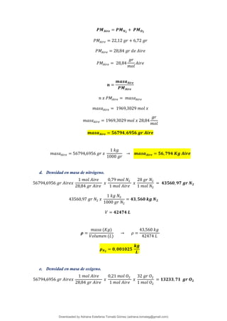 𝑷𝑴𝑨𝒊𝒓𝒆 = 𝑷𝑴𝑵𝟐
+ 𝑷𝑴𝑶𝟐
𝑃𝑀𝐴𝑖𝑟𝑒 = 22,12 𝑔𝑟 + 6,72 𝑔𝑟
𝑃𝑀𝐴𝑖𝑟𝑒 = 28,84 𝑔𝑟 𝑑𝑒 𝐴𝑖𝑟𝑒
𝑃𝑀𝐴𝑖𝑟𝑒 = 28,84
𝑔𝑟
𝑚𝑜𝑙
𝐴𝑖𝑟𝑒
𝒏 =
𝒎𝒂𝒔𝒂𝑨𝒊𝒓𝒆
𝑷𝑴𝑨𝒊𝒓𝒆
𝑛 𝑥 𝑃𝑀𝐴𝑖𝑟𝑒 = 𝑚𝑎𝑠𝑎𝐴𝑖𝑟𝑒
𝑚𝑎𝑠𝑎𝐴𝑖𝑟𝑒 = 1969,3029 𝑚𝑜𝑙 𝑥
𝑚𝑎𝑠𝑎𝐴𝑖𝑟𝑒 = 1969,3029 𝑚𝑜𝑙 𝑥 28,84
𝑔𝑟
𝑚𝑜𝑙
𝒎𝒂𝒔𝒂𝑨𝒊𝒓𝒆 = 𝟓𝟔𝟕𝟗𝟒,𝟔𝟗𝟓𝟔 𝒈𝒓 𝑨𝒊𝒓𝒆
𝑚𝑎𝑠𝑎𝐴𝑖𝑟𝑒 = 56794,6956 𝑔𝑟 𝑥
1 𝑘𝑔
1000 𝑔𝑟
→ 𝒎𝒂𝒔𝒂𝑨𝒊𝒓𝒆 = 𝟓𝟔,𝟕𝟗𝟒 𝑲𝒈 𝑨𝒊𝒓𝒆
d. Densidad en masa de nitrógeno.
56794,6956 𝑔𝑟 𝐴𝑖𝑟𝑒𝑥
1 𝑚𝑜𝑙 𝐴𝑖𝑟𝑒
28,84 𝑔𝑟 𝐴𝑖𝑟𝑒
𝑥
0,79 𝑚𝑜𝑙 𝑁2
1 𝑚𝑜𝑙 𝐴𝑖𝑟𝑒
𝑥
28 𝑔𝑟 𝑁2
1 𝑚𝑜𝑙 𝑁2
= 𝟒𝟑𝟓𝟔𝟎,𝟗𝟕 𝒈𝒓 𝑵𝟐
43560,97 𝑔𝑟 𝑁2 𝑥
1 𝑘𝑔 𝑁2
1000 𝑔𝑟 𝑁2
= 𝟒𝟑, 𝟓𝟔𝟎 𝒌𝒈 𝑵𝟐
𝑉 = 𝟒𝟐𝟒𝟕𝟒 𝑳
𝝆 =
𝑚𝑎𝑠𝑎 (𝐾𝑔)
𝑉𝑜𝑙𝑢𝑚𝑒𝑛 (𝐿)
→ 𝜌 =
43,560 𝑘𝑔
42474 𝐿
𝝆𝑵𝟐
= 𝟎,𝟎𝟎𝟏𝟎𝟐𝟓
𝒌𝒈
𝑳
e. Densidad en masa de oxígeno.
56794,6956 𝑔𝑟 𝐴𝑖𝑟𝑒𝑥
1 𝑚𝑜𝑙 𝐴𝑖𝑟𝑒
28,84 𝑔𝑟 𝐴𝑖𝑟𝑒
𝑥
0,21 𝑚𝑜𝑙 𝑂2
1 𝑚𝑜𝑙 𝐴𝑖𝑟𝑒
𝑥
32 𝑔𝑟 𝑂2
1 𝑚𝑜𝑙 𝑂2
= 𝟏𝟑𝟐𝟑𝟑,𝟕𝟏 𝒈𝒓 𝑶𝟐
Downloaded by Adriana Estefania Tomalá Gómez (adriana.tomalag@gmail.com)
lOMoARcPSD|14959118
 