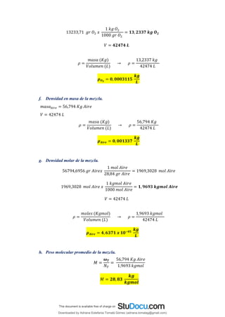 13233,71 𝑔𝑟 𝑂2 𝑥
1 𝑘𝑔 𝑂2
1000 𝑔𝑟 𝑂2
= 𝟏𝟑,𝟐𝟑𝟑𝟕 𝒌𝒈 𝑶𝟐
𝑉 = 𝟒𝟐𝟒𝟕𝟒 𝑳
𝜌 =
𝑚𝑎𝑠𝑎 (𝐾𝑔)
𝑉𝑜𝑙𝑢𝑚𝑒𝑛 (𝐿)
→ 𝜌 =
13,2337 𝑘𝑔
42474 𝐿
𝝆𝑶𝟐
= 𝟎, 𝟎𝟎𝟎𝟑𝟏𝟏𝟓
𝒌𝒈
𝑳
f. Densidad en masa de la mezcla.
𝑚𝑎𝑠𝑎𝐴𝑖𝑟𝑒 = 56,794 𝐾𝑔 𝐴𝑖𝑟𝑒
𝑉 = 42474 𝐿
𝜌 =
𝑚𝑎𝑠𝑎 (𝐾𝑔)
𝑉𝑜𝑙𝑢𝑚𝑒𝑛 (𝐿)
→ 𝜌 =
56,794 𝐾𝑔
42474 𝐿
𝝆𝑨𝒊𝒓𝒆 = 𝟎, 𝟎𝟎𝟏𝟑𝟑𝟕
𝒌𝒈
𝑳
g. Densidad molar de la mezcla.
56794,6956 𝑔𝑟 𝐴𝑖𝑟𝑒𝑥
1 𝑚𝑜𝑙 𝐴𝑖𝑟𝑒
28,84 𝑔𝑟 𝐴𝑖𝑟𝑒
= 1969,3028 𝑚𝑜𝑙 𝐴𝑖𝑟𝑒
1969,3028 𝑚𝑜𝑙 𝐴𝑖𝑟𝑒 𝑥
1 𝑘𝑔𝑚𝑜𝑙 𝐴𝑖𝑟𝑒
1000 𝑚𝑜𝑙 𝐴𝑖𝑟𝑒
= 𝟏, 𝟗𝟔𝟗𝟑 𝒌𝒈𝒎𝒐𝒍 𝑨𝒊𝒓𝒆
𝑉 = 42474 𝐿
𝜌 =
𝑚𝑜𝑙𝑒𝑠 (𝐾𝑔𝑚𝑜𝑙)
𝑉𝑜𝑙𝑢𝑚𝑒𝑛 (𝐿)
→ 𝜌 =
1,9693 𝑘𝑔𝑚𝑜𝑙
42474 𝐿
𝝆𝑨𝒊𝒓𝒆 = 𝟒,𝟔𝟑𝟕𝟏 𝒙 𝟏𝟎−𝟎𝟓
𝒌𝒈
𝑳
h. Peso molecular promedio de la mezcla.
𝑀 =
𝝎𝑻
𝑁𝑇
=
56,794 𝐾𝑔 𝐴𝑖𝑟𝑒
1,9693 𝑘𝑔𝑚𝑜𝑙
𝑀 = 𝟐𝟖, 𝟖𝟑
𝒌𝒈
𝒌𝒈𝒎𝒐𝒍
Downloaded by Adriana Estefania Tomalá Gómez (adriana.tomalag@gmail.com)
lOMoARcPSD|14959118
 