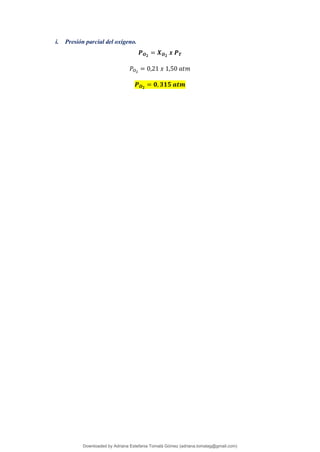 i. Presión parcial del oxígeno.
𝑷𝑶𝟐
= 𝑿𝑶𝟐
𝒙 𝑷𝑻
𝑃𝑂2
= 0,21 𝑥 1,50 𝑎𝑡𝑚
𝑷𝑶𝟐
= 𝟎, 𝟑𝟏𝟓 𝒂𝒕𝒎
Downloaded by Adriana Estefania Tomalá Gómez (adriana.tomalag@gmail.com)
lOMoARcPSD|14959118
 