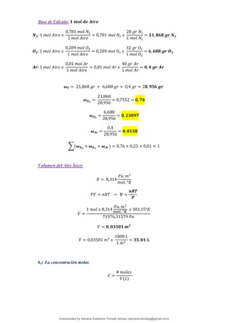 Base de Cálculo: 𝟏 𝒎𝒐𝒍 𝒅𝒆 𝑨𝒊𝒓𝒆
𝑵𝟐: 1 𝑚𝑜𝑙 𝐴𝑖𝑟𝑒 𝑥
0,781 𝑚𝑜𝑙 𝑁2
1 𝑚𝑜𝑙 𝐴𝑖𝑟𝑒
= 0,781 𝑚𝑜𝑙 𝑁2 𝑥
28 𝑔𝑟 𝑁2
1 𝑚𝑜𝑙 𝑁2
= 𝟐𝟏,𝟖𝟔𝟖 𝒈𝒓 𝑵𝟐
𝑶𝟐: 1 𝑚𝑜𝑙 𝐴𝑖𝑟𝑒 𝑥
0,209 𝑚𝑜𝑙 𝑂2
1 𝑚𝑜𝑙 𝐴𝑖𝑟𝑒
= 0,209 𝑚𝑜𝑙 𝑂2 𝑥
32 𝑔𝑟 𝑂2
1 𝑚𝑜𝑙 𝑂2
= 𝟔, 𝟔𝟖𝟖 𝒈𝒓 𝑶𝟐
𝑨𝒓: 1 𝑚𝑜𝑙 𝐴𝑖𝑟𝑒 𝑥
0,01 𝑚𝑜𝑙 𝐴𝑟
1 𝑚𝑜𝑙 𝐴𝑖𝑟𝑒
= 0,01 𝑚𝑜𝑙 𝐴𝑟 𝑥
40 𝑔𝑟 𝐴𝑟
1 𝑚𝑜𝑙 𝐴𝑟
= 𝟎,𝟒 𝒈𝒓 𝑨𝒓
𝝎𝑻 = 21,868 𝑔𝑟 + 6,688 𝑔𝑟 + 0,4 𝑔𝑟 = 2𝟖, 𝟗𝟓𝟔 𝒈𝒓
𝝎𝑵𝟐
=
21,868
28,956
= 0,7552 = 𝟎, 𝟕𝟔
𝝎𝑶𝟐
=
6,688
28,956
= 𝟎, 𝟐𝟑𝟎𝟗𝟕
𝝎𝑨𝒓 =
0,4
28,956
= 𝟎, 𝟎𝟏𝟑𝟖
∑(𝝎𝑵𝟐
+𝝎𝑵𝟐
+ 𝝎𝑨𝒓) = 0,76 + 0,23 + 0,01 = 1
Volumen del Aire Seco:
𝑅 = 8,314
𝑃𝑎. 𝑚3
𝑚𝑜𝑙. °𝐾
𝑃𝑉 = 𝑛𝑅𝑇 → 𝑽 =
𝒏𝑹𝑻
𝑷
𝑉 =
1 𝑚𝑜𝑙 𝑥 8,314
𝑃𝑎. 𝑚3
𝑚𝑜𝑙. °𝐾 𝑥 303,15°𝐾
71976,31579 𝑃𝑎
𝑉 = 𝟎, 𝟎𝟑𝟓𝟎𝟏 𝒎𝟑
𝑉 = 0,03501 𝑚3
𝑥
1000 𝐿
1 𝑚3
= 𝟑𝟓,𝟎𝟏 𝑳
b.) La concentración molar.
𝐶 =
# 𝑚𝑜𝑙𝑒𝑠
𝑉(𝐿)
Downloaded by Adriana Estefania Tomalá Gómez (adriana.tomalag@gmail.com)
lOMoARcPSD|14959118
 