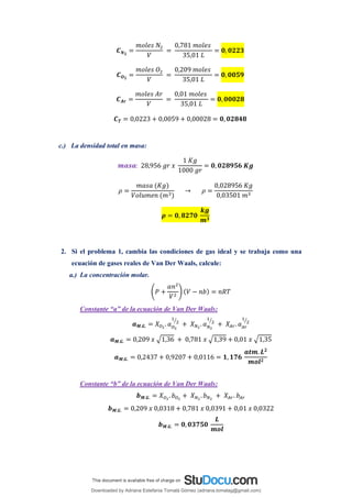 𝑪𝑵𝟐
=
𝑚𝑜𝑙𝑒𝑠 𝑁2
𝑉
=
0,781 𝑚𝑜𝑙𝑒𝑠
35,01 𝐿
= 𝟎, 𝟎𝟐𝟐𝟑
𝑪𝑶𝟐
=
𝑚𝑜𝑙𝑒𝑠 𝑂2
𝑉
=
0,209 𝑚𝑜𝑙𝑒𝑠
35,01 𝐿
= 𝟎, 𝟎𝟎𝟓𝟗
𝑪𝑨𝒓 =
𝑚𝑜𝑙𝑒𝑠 𝐴𝑟
𝑉
=
0,01 𝑚𝑜𝑙𝑒𝑠
35,01 𝐿
= 𝟎, 𝟎𝟎𝟎𝟐𝟖
𝑪𝑻 = 0,0223 + 0,0059 + 0,00028 = 𝟎, 𝟎𝟐𝟖𝟒𝟖
c.) La densidad total en masa:
𝒎𝒂𝒔𝒂: 28,956 𝑔𝑟 𝑥
1 𝐾𝑔
1000 𝑔𝑟
= 𝟎, 𝟎𝟐𝟖𝟗𝟓𝟔 𝑲𝒈
𝜌 =
𝑚𝑎𝑠𝑎 (𝐾𝑔)
𝑉𝑜𝑙𝑢𝑚𝑒𝑛 (𝑚3)
→ 𝜌 =
0,028956 𝐾𝑔
0,03501 𝑚3
𝝆 = 𝟎, 𝟖𝟐𝟕𝟎
𝒌𝒈
𝒎𝟑
2. Si el problema 1, cambia las condiciones de gas ideal y se trabaja como una
ecuación de gases reales de Van Der Waals, calcule:
a.) La concentración molar.
(𝑃 +
𝑎𝑛2
𝑉2
) (𝑉 − 𝑛𝑏) = 𝑛𝑅𝑇
Constante “a” de la ecuación de Van Der Waals:
𝒂𝑴.𝑮. = 𝑋𝑂2
. 𝑎𝑂2
1
2
⁄
+ 𝑋𝑁2
. 𝑎𝑁2
1
2
⁄
+ 𝑋𝐴𝑟. 𝑎𝐴𝑟
1
2
⁄
𝒂𝑴.𝑮. = 0,209 𝑥 √1,36 + 0,781 𝑥 √1,39 + 0,01 𝑥 √1,35
𝒂𝑴.𝑮. = 0,2437 + 0,9207 + 0,0116 = 𝟏, 𝟏𝟕𝟔
𝒂𝒕𝒎. 𝑳𝟐
𝒎𝒐𝒍𝟐
Constante “b” de la ecuación de Van Der Waals:
𝒃𝑴.𝑮. = 𝑋𝑂2
. 𝑏𝑂2
+ 𝑋𝑁2
. 𝑏𝑁2
+ 𝑋𝐴𝑟. 𝑏𝐴𝑟
𝒃𝑴.𝑮. = 0,209 𝑥 0,0318 + 0,781 𝑥 0,0391 + 0,01 𝑥 0,0322
𝒃𝑴.𝑮. = 𝟎,𝟎𝟑𝟕𝟓𝟎
𝑳
𝒎𝒐𝒍
Downloaded by Adriana Estefania Tomalá Gómez (adriana.tomalag@gmail.com)
lOMoARcPSD|14959118
 