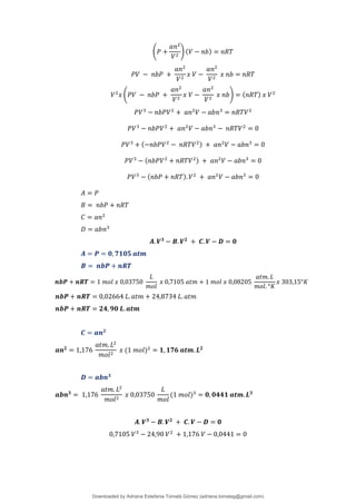 (𝑃 +
𝑎𝑛2
𝑉2
) (𝑉 − 𝑛𝑏) = 𝑛𝑅𝑇
𝑃𝑉 − 𝑛𝑏𝑃 +
𝑎𝑛2
𝑉2
𝑥 𝑉 −
𝑎𝑛2
𝑉2
𝑥 𝑛𝑏 = 𝑛𝑅𝑇
𝑉2
𝑥 (𝑃𝑉 − 𝑛𝑏𝑃 +
𝑎𝑛2
𝑉2
𝑥 𝑉 −
𝑎𝑛2
𝑉2
𝑥 𝑛𝑏) = (𝑛𝑅𝑇) 𝑥 𝑉2
𝑃𝑉3
− 𝑛𝑏𝑃𝑉2
+ 𝑎𝑛2
𝑉 − 𝑎𝑏𝑛3
= 𝑛𝑅𝑇𝑉2
𝑃𝑉3
− 𝑛𝑏𝑃𝑉2
+ 𝑎𝑛2
𝑉 − 𝑎𝑏𝑛3
− 𝑛𝑅𝑇𝑉2
= 0
𝑃𝑉3
+ (−𝑛𝑏𝑃𝑉2
− 𝑛𝑅𝑇𝑉2) + 𝑎𝑛2
𝑉 − 𝑎𝑏𝑛3
= 0
𝑃𝑉3
− (𝑛𝑏𝑃𝑉2
+ 𝑛𝑅𝑇𝑉2) + 𝑎𝑛2
𝑉 − 𝑎𝑏𝑛3
= 0
𝑃𝑉3
− (𝑛𝑏𝑃 + 𝑛𝑅𝑇).𝑉2
+ 𝑎𝑛2
𝑉 − 𝑎𝑏𝑛3
= 0
𝐴 = 𝑃
𝐵 = 𝑛𝑏𝑃 + 𝑛𝑅𝑇
𝐶 = 𝑎𝑛2
𝐷 = 𝑎𝑏𝑛3
𝑨. 𝑽𝟑
− 𝑩. 𝑽𝟐
+ 𝑪. 𝑽 − 𝑫 = 𝟎
𝑨 = 𝑷 = 𝟎, 𝟕𝟏𝟎𝟓 𝒂𝒕𝒎
𝑩 = 𝒏𝒃𝑷 + 𝒏𝑹𝑻
𝒏𝒃𝑷 + 𝒏𝑹𝑻 = 1 𝑚𝑜𝑙 𝑥 0,03750
𝐿
𝑚𝑜𝑙
𝑥 0,7105 𝑎𝑡𝑚 + 1 𝑚𝑜𝑙 𝑥 0,08205
𝑎𝑡𝑚. 𝐿
𝑚𝑜𝑙. °𝐾
𝑥 303,15°𝐾
𝒏𝒃𝑷 + 𝒏𝑹𝑻 = 0,02664 𝐿. 𝑎𝑡𝑚 + 24,8734 𝐿. 𝑎𝑡𝑚
𝒏𝒃𝑷 + 𝒏𝑹𝑻 = 𝟐𝟒, 𝟗𝟎 𝑳.𝒂𝒕𝒎
𝑪 = 𝒂𝒏𝟐
𝒂𝒏𝟐
= 1,176
𝑎𝑡𝑚. 𝐿2
𝑚𝑜𝑙2
𝑥 (1 𝑚𝑜𝑙)2
= 𝟏, 𝟏𝟕𝟔 𝒂𝒕𝒎.𝑳𝟐
𝑫 = 𝒂𝒃𝒏𝟑
𝒂𝒃𝒏𝟑
= 1,176
𝑎𝑡𝑚. 𝐿2
𝑚𝑜𝑙2
𝑥 0,03750
𝐿
𝑚𝑜𝑙
(1 𝑚𝑜𝑙)3
= 𝟎, 𝟎𝟒𝟒𝟏 𝒂𝒕𝒎.𝑳𝟑
𝑨. 𝑽𝟑
− 𝑩. 𝑽𝟐
+ 𝑪. 𝑽 − 𝑫 = 𝟎
0,7105 𝑉3
− 24,90 𝑉2
+ 1,176 𝑉 − 0,0441 = 0
Downloaded by Adriana Estefania Tomalá Gómez (adriana.tomalag@gmail.com)
lOMoARcPSD|14959118
 