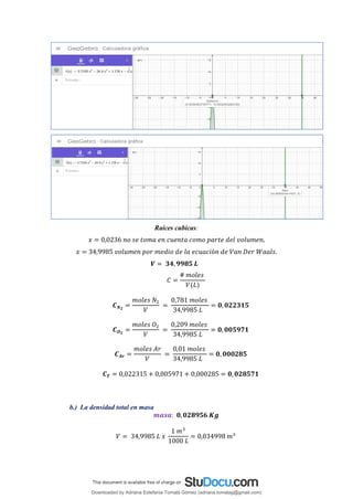 Raíces cubicas:
𝑥 = 0,0236 𝑛𝑜 𝑠𝑒 𝑡𝑜𝑚𝑎 𝑒𝑛 𝑐𝑢𝑒𝑛𝑡𝑎 𝑐𝑜𝑚𝑜 𝑝𝑎𝑟𝑡𝑒 𝑑𝑒𝑙 𝑣𝑜𝑙𝑢𝑚𝑒𝑛.
𝑥 = 34,9985 𝑣𝑜𝑙𝑢𝑚𝑒𝑛 𝑝𝑜𝑟 𝑚𝑒𝑑𝑖𝑜 𝑑𝑒 𝑙𝑎 𝑒𝑐𝑢𝑎𝑐𝑖ó𝑛 𝑑𝑒 𝑉𝑎𝑛 𝐷𝑒𝑟 𝑊𝑎𝑎𝑙𝑠.
𝑽 = 𝟑𝟒,𝟗𝟗𝟖𝟓 𝑳
𝐶 =
# 𝑚𝑜𝑙𝑒𝑠
𝑉(𝐿)
𝑪𝑵𝟐
=
𝑚𝑜𝑙𝑒𝑠 𝑁2
𝑉
=
0,781 𝑚𝑜𝑙𝑒𝑠
34,9985 𝐿
= 𝟎,𝟎𝟐𝟐𝟑𝟏𝟓
𝑪𝑶𝟐
=
𝑚𝑜𝑙𝑒𝑠 𝑂2
𝑉
=
0,209 𝑚𝑜𝑙𝑒𝑠
34,9985 𝐿
= 𝟎,𝟎𝟎𝟓𝟗𝟕𝟏
𝑪𝑨𝒓 =
𝑚𝑜𝑙𝑒𝑠 𝐴𝑟
𝑉
=
0,01 𝑚𝑜𝑙𝑒𝑠
34,9985 𝐿
= 𝟎, 𝟎𝟎𝟎𝟐𝟖𝟓
𝑪𝑻 = 0,022315 + 0,005971 + 0,000285 = 𝟎,𝟎𝟐𝟖𝟓𝟕𝟏
b.) La densidad total en masa
𝒎𝒂𝒔𝒂: 𝟎,𝟎𝟐𝟖𝟗𝟓𝟔 𝑲𝒈
𝑉 = 34,9985 𝐿 𝑥
1 𝑚3
1000 𝐿
= 0,034998 𝑚3
Downloaded by Adriana Estefania Tomalá Gómez (adriana.tomalag@gmail.com)
lOMoARcPSD|14959118
 
