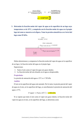 𝜌 =
𝑚𝑎𝑠𝑎 (𝐾𝑔)
𝑉𝑜𝑙𝑢𝑚𝑒𝑛 (𝑚3)
→ 𝜌 =
0,028956 𝐾𝑔
0,034998 𝑚3
𝝆 = 𝟎, 𝟖𝟐𝟕𝟑𝟒𝟗
𝒌𝒈
𝒎𝟑
3. Determine la fracción molar del vapor de agua en la superficie de un lago cuya
temperatura es de 15°C y compárela con la fracción molar de agua en el propio
lago tal como se muestra en la figura. Tome la presión atmosférica en el nivel del
lago como 92 KPa.
Deben determinarse y compararse la fracción molar del vapor de agua en la superficie
de un lago y la fracción molar del agua en el propio lago.
Suposiciones
1. Tanto el aire como el vapor de agua son gases ideales.
2. La fracción molar del aire disuelto en el agua es despreciable.
Propiedades
La presión de saturación del agua a 15°C es 1.705 kPa
Análisis
El aire en la superficie del agua está saturado. Por lo tanto, la presión parcial del vapor
de agua en el aire, en la superficie del lago, es sencillamente la presión de saturación del
agua a 15°C,
𝑃 𝑣𝑎𝑝𝑜𝑟 = 𝑃𝑠𝑎𝑡 𝑎 15° 𝐶 = 1.705 𝐾𝑃𝑎
Si se supone que tanto el aire como el vapor son gases ideales, la fracción molar del
vapor de agua en el aire, en la superficie del lago, se determina como
Downloaded by Adriana Estefania Tomalá Gómez (adriana.tomalag@gmail.com)
lOMoARcPSD|14959118
 