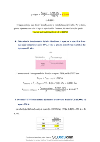 𝑦 𝑣𝑎𝑝𝑜𝑟 =
𝑃𝑣𝑎𝑝𝑜𝑟
𝑃
=
1.705 𝐾𝑃𝑎
92 𝐾𝑃𝑎
= 𝟎. 𝟎𝟏𝟖𝟓
(𝑜 1.85%)
El agua contiene algo de aire disuelto, pero la cantidad es despreciable. Por lo tanto,
puede suponerse que todo el lago es agua líquida. Entonces, su fracción molar queda
𝑦 𝑎𝑔𝑢𝑎, 𝑙𝑎𝑑𝑜 𝑑𝑒𝑙 𝑙𝑖𝑞𝑢𝑖𝑑𝑜 ≌ 1.0 (𝑜 100%)
4. Determine la fracción molar del aire disuelto en el agua, en la superficie de un
lago cuya temperatura es de 17°C. Tome la presión atmosférica en el nivel del
lago como 92 KPa.
La constante de Henry para el aire disuelto en agua a 290K, es H=62000 bars
𝑃
𝑣𝑎𝑝𝑜𝑟 = 𝑃𝑠𝑎𝑡 𝑎 17°𝐶 = 1.96𝐾𝑝𝑎
𝑃𝑎𝑖𝑟𝑒 𝑠𝑒𝑐𝑜 = 𝑃 − 𝑃
𝑣𝑎𝑝𝑜𝑟 = 92 − 1.96 = 90.04 𝑘𝑃𝑎 = 0.9004 𝐵𝑎𝑟
𝑌𝑎𝑖𝑟𝑒 𝑠𝑒𝑐𝑜 𝑑𝑒𝑙 𝑙í𝑞𝑢𝑖𝑑𝑜 =
𝑃𝑎𝑖𝑟𝑒 𝑠𝑒𝑐𝑜 𝑑𝑒𝑙 𝑔𝑎𝑠
𝐻
=
0.9004 𝑏𝑎𝑟𝑠
62900 𝑏𝑎𝑟𝑠
= 1.43𝑥10−5
5. Determine la fracción máxima de masa de bicarbonato de calcio Ca (HCO3)2 en
agua a 350 K.
La solubilidad de bicarbonato de calcio Ca (HCO3)2 en 100 kg de H2O a 350 K es de
0.152
T(K)
𝑆𝑜𝑙𝑢𝑡𝑜
𝐶𝑎(𝐻𝐶𝑂3)2
340 17.65
350 17.88
360 18.10
Downloaded by Adriana Estefania Tomalá Gómez (adriana.tomalag@gmail.com)
lOMoARcPSD|14959118
 