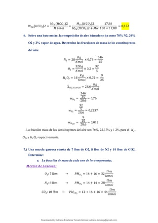 𝑊𝐶𝑎(𝐻𝐶𝑂3)2 =
𝑀𝐶𝑎(𝐻𝐶𝑂3)2
𝑀 𝑡𝑜𝑡𝑎𝑙
=
𝑀𝐶𝑎(𝐻𝐶𝑂3)2
𝑀𝐶𝑎(𝐻𝐶𝑂3)2 + 𝑀𝑤
17,88
100 + 17,88
= 0,152
6. Sobre una base molar, la composición de aire húmedo se da como 78% N2, 20%
O2 y 2% vapor de agua. Determine las fracciones de masa de los constituyentes
del aire.
𝑁2 = 28
𝐾𝑔
𝐾𝑚𝑜𝑙
× 0,78 =
546
25
𝑂2 =
32𝐾𝑔
𝐾𝑚𝑜𝑙
× 0,2 =
32
5
𝐻2𝑂𝑣 = 18
𝐾𝑔
𝐾𝑚𝑜𝑙
× 0,02 =
9
25
Σ𝑁2,𝑂2,𝐻2𝑂 = 28,6
𝐾𝑔
𝐾𝑚𝑜𝑙
𝑤𝑁2
=
546
25
28,6
= 0,76
𝑤𝑂2
=
32
5
28,6
= 0,2237
𝑤𝐻2𝑂
=
9
25
28,6
= 0,012
La fracción masa de los constituyentes del aire son 76%, 22.37% y 1.2% para el 𝑁2,
𝑂2, y 𝐻2𝑂𝑣 respectivamente.
7.) Una mezcla gaseosa consta de 7 lbm de O2, 8 lbm de N2 y 10 lbm de CO2.
Determine:
a. La fracción de masa de cada uno de los componentes.
𝑴𝒆𝒛𝒄𝒍𝒂 𝒅𝒆 𝑮𝒂𝒔𝒆𝒐𝒔𝒂:
𝑂2: 7 𝑙𝑏𝑚 → 𝑃𝑀𝑂2
= 16 + 16 = 32
𝑙𝑏𝑚
𝑙𝑏𝑚𝑜𝑙
𝑁2: 8 𝑙𝑏𝑚 → 𝑃𝑀𝑁2
= 14 + 14 = 28
𝑙𝑏𝑚
𝑙𝑏𝑚𝑜𝑙
𝐶𝑂2: 10 𝑙𝑏𝑚 → 𝑃𝑀𝐶𝑂2
= 12 + 16 + 16 = 44
𝑙𝑏𝑚
𝑙𝑏𝑚𝑜𝑙
Downloaded by Adriana Estefania Tomalá Gómez (adriana.tomalag@gmail.com)
lOMoARcPSD|14959118
 