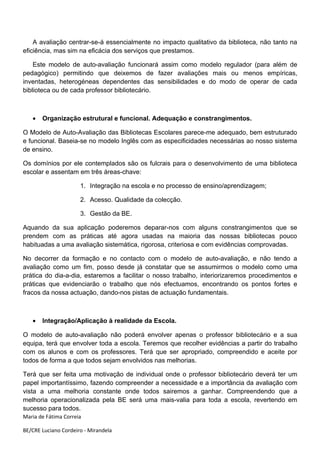 A avaliação centrar-se-á essencialmente no impacto qualitativo da biblioteca, não tanto na
eficiência, mas sim na eficácia dos serviços que prestamos.

    Este modelo de auto-avaliação funcionará assim como modelo regulador (para além de
pedagógico) permitindo que deixemos de fazer avaliações mais ou menos empíricas,
inventadas, heterogéneas dependentes das sensibilidades e do modo de operar de cada
biblioteca ou de cada professor bibliotecário.



   •   Organização estrutural e funcional. Adequação e constrangimentos.

O Modelo de Auto-Avaliação das Bibliotecas Escolares parece-me adequado, bem estruturado
e funcional. Baseia-se no modelo Inglês com as especificidades necessárias ao nosso sistema
de ensino.

Os domínios por ele contemplados são os fulcrais para o desenvolvimento de uma biblioteca
escolar e assentam em três áreas-chave:

                      1. Integração na escola e no processo de ensino/aprendizagem;

                      2. Acesso. Qualidade da colecção.

                      3. Gestão da BE.

Aquando da sua aplicação poderemos deparar-nos com alguns constrangimentos que se
prendem com as práticas até agora usadas na maioria das nossas bibliotecas pouco
habituadas a uma avaliação sistemática, rigorosa, criteriosa e com evidências comprovadas.

No decorrer da formação e no contacto com o modelo de auto-avaliação, e não tendo a
avaliação como um fim, posso desde já constatar que se assumirmos o modelo como uma
prática do dia-a-dia, estaremos a facilitar o nosso trabalho, interiorizaremos procedimentos e
práticas que evidenciarão o trabalho que nós efectuamos, encontrando os pontos fortes e
fracos da nossa actuação, dando-nos pistas de actuação fundamentais.



   •   Integração/Aplicação à realidade da Escola.

O modelo de auto-avaliação não poderá envolver apenas o professor bibliotecário e a sua
equipa, terá que envolver toda a escola. Teremos que recolher evidências a partir do trabalho
com os alunos e com os professores. Terá que ser apropriado, compreendido e aceite por
todos de forma a que todos sejam envolvidos nas melhorias.

Terá que ser feita uma motivação de individual onde o professor bibliotecário deverá ter um
papel importantíssimo, fazendo compreender a necessidade e a importância da avaliação com
vista a uma melhoria constante onde todos sairemos a ganhar. Compreendendo que a
melhoria operacionalizada pela BE será uma mais-valia para toda a escola, revertendo em
sucesso para todos.
Maria de Fátima Correia

BE/CRE Luciano Cordeiro - Mirandela
 