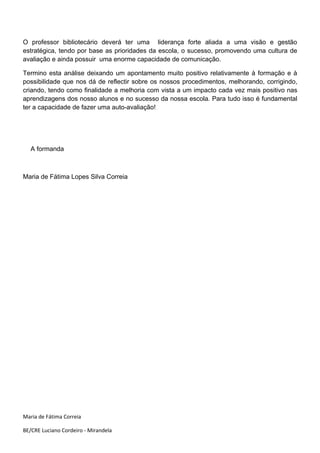 O professor bibliotecário deverá ter uma liderança forte aliada a uma visão e gestão
estratégica, tendo por base as prioridades da escola, o sucesso, promovendo uma cultura de
avaliação e ainda possuir uma enorme capacidade de comunicação.

Termino esta análise deixando um apontamento muito positivo relativamente à formação e à
possibilidade que nos dá de reflectir sobre os nossos procedimentos, melhorando, corrigindo,
criando, tendo como finalidade a melhoria com vista a um impacto cada vez mais positivo nas
aprendizagens dos nosso alunos e no sucesso da nossa escola. Para tudo isso é fundamental
ter a capacidade de fazer uma auto-avaliação!




   A formanda



Maria de Fátima Lopes Silva Correia




Maria de Fátima Correia

BE/CRE Luciano Cordeiro - Mirandela
 