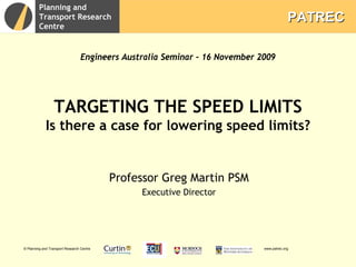 Planning and
         Transport Research                                                               PATREC
         Centre


                                  Engineers Australia Seminar – 16 November 2009




                  TARGETING THE SPEED LIMITS
             Is there a case for lowering speed limits?


                                           Professor Greg Martin PSM
                                                Executive Director




© Planning and Transport Research Centre                                     www.patrec.org
 