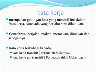 kata kerja
merupakan golongan kata yang menjadi inti dalam
 frasa kerja, sama ada yang berlaku atau dilakukan.

Contohnya, berjalan, makan, memakan, dimakan dan
 sebagainya.

Kata kerja terbahagi kepada,
  kata kerja transitif ( Perbuatan Melampau )
  kata kerja tak transitif ( Perbuatan tidak Melampau ).
 