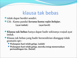 klausa tak bebas
tidak dapat berdiri sendiri.
Cth : Kamu pandai kerana kamu rajin belajar.
         (ayat induk)           (ayat kecil)


Klausa tak bebas hanya dapat hadir sekiranya wujud ayat
 induk.
Klausa tak bebas yang hadir bersendirian dianggap tidak
 gramatis spt:-
   Walaupun hari telah gelap. (salah)
   Walaupun hari telah gelap, mereka tetap meneruskan
    pertandingan itu. (betul)
 