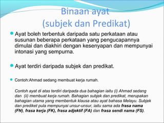Binaan ayat
                (subjek dan Predikat)
Ayat boleh terbentuk daripada satu perkataan atau
  susunan beberapa perkataan yang pengucapannya
  dimulai dan diakhiri dengan kesenyapan dan mempunyai
  intonasi yang sempurna.

Ayat terdiri daripada subjek dan predikat.

 Contoh:Ahmad sedang membuat kerja rumah.

  Contoh ayat di atas terdiri daripada dua bahagian iaitu (i) Ahmad sedang
  dan (ii) membuat kerja rumah. Bahagian subjek dan predikat, merupakan
  bahagian utama yang membentuk klausa atau ayat bahasa Melayu. Subjek
  dan prediket pula mempunyai unsur-unsur, iaitu sama ada frasa nama
  (FN), frasa kerja (FK), frasa adjektif (FA) dan frasa sendi nama (FS).
 