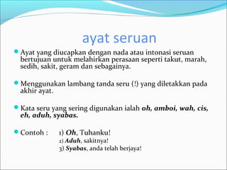 ayat seruan
Ayat yang diucapkan dengan nada atau intonasi seruan
  bertujuan untuk melahirkan perasaan seperti takut, marah,
  sedih, sakit, geram dan sebagainya.

Menggunakan lambang tanda seru (!) yang diletakkan pada
  akhir ayat.

Kata seru yang sering digunakan ialah oh, amboi, wah, cis,
  eh, aduh, syabas.

Contoh :       1) Oh, Tuhanku!
                2) Aduh, sakitnya!
                3) Syabas, anda telah berjaya!
 