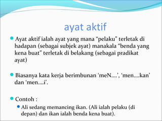 ayat aktif
Ayat aktif ialah ayat yang mana “pelaku” terletak di
 hadapan (sebagai subjek ayat) manakala “benda yang
 kena buat” terletak di belakang (sebagai pradikat
 ayat)

Biasanya kata kerja berimbunan ‘meN….’, ‘men….kan’
 dan ‘men….i’.

Contoh :
  Ali sedang memancing ikan. (Ali ialah pelaku (di
    depan) dan ikan ialah benda kena buat).
 