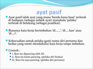 ayat pasif
Ayat pasif ialah ayat yang mana ‘benda kena buat’ terletak
  di hadapan (sebagai subjek ayat) manakala ‘pelaku’
  terletak di belakang (sebagai pradikat).

Biasanya kata kerja berimbuhan ‘di……’; ‘di…..kan’ atau
  ‘di….i’.

Kekecualian untuk pelaku ganti nama diri pertama dan
  kedua yang mesti mendahului kata kerja tanpa imbuhan.

Contoh :
    i. Ikan itu dipancing oleh Ali.
    ii. Ikan itu kamu pancing. (pelaku diri kedua)
    iii. Ikan itu saya pancing. (pelaku diri pertama)
 
