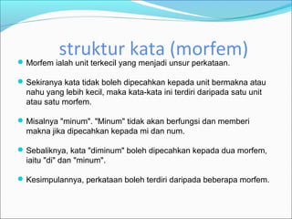struktur kata (morfem)
 Morfem ialah unit terkecil yang menjadi unsur perkataan.

 Sekiranya kata tidak boleh dipecahkan kepada unit bermakna atau
  nahu yang lebih kecil, maka kata-kata ini terdiri daripada satu unit
  atau satu morfem.

 Misalnya "minum". "Minum" tidak akan berfungsi dan memberi
  makna jika dipecahkan kepada mi dan num.

 Sebaliknya, kata "diminum" boleh dipecahkan kepada dua morfem,
  iaitu "di" dan "minum".

 Kesimpulannya, perkataan boleh terdiri daripada beberapa morfem.
 
