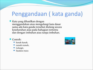 Penggandaan ( kata ganda)
 Kata yang dihasilkan dengan
  menggandakan atau mengulangi kata dasar
  sama ada kata ganda tersebut diulang secara
  keseluruhan atau pada bahagian tertentu
  dan dengan imbuhan atau tanpa imbuhan.

 Contoh:
    kanak-kanak,
    rumah-rumah,
    Lelangit,
    Saudara-mara
 
