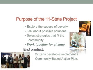 Purpose of the 11-State Project
• Explore the causes of poverty.
• Talk about possible solutions.
• Select strategies that fit the
community.
• Work together for change.
End product:
Citizens develop & implement a
Community-Based Action Plan.
 