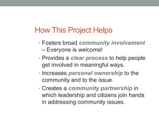 How This Project Helps
• Fosters broad community involvement
– Everyone is welcome!
• Provides a clear process to help people
get involved in meaningful ways.
• Increases personal ownership to the
community and to the issue.
• Creates a community partnership in
which leadership and citizens join hands
in addressing community issues.
 