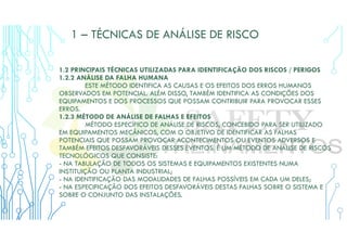 1 – TÉCNICAS DE ANÁLISE DE RISCO
1.2 PRINCIPAIS TÉCNICAS UTILIZADAS PARA IDENTIFICAÇÃO DOS RISCOS / PERIGOS
1.2.2 ANÁLISE DA FALHA HUMANA
ESTE MÉTODO IDENTIFICA AS CAUSAS E OS EFEITOS DOS ERROS HUMANOS
OBSERVADOS EM POTENCIAL. ALÉM DISSO, TAMBÉM IDENTIFICA AS CONDIÇÕES DOS
EQUIPAMENTOS E DOS PROCESSOS QUE POSSAM CONTRIBUIR PARA PROVOCAR ESSES
ERROS.
1.2.3 MÉTODO DE ANÁLISE DE FALHAS E EFEITOS
MÉTODO ESPECÍFICO DE ANÁLISE DE RISCOS, CONCEBIDO PARA SER UTILIZADO
EM EQUIPAMENTOS MECÂNICOS, COM O OBJETIVO DE IDENTIFICAR AS FALHAS
POTENCIAIS QUE POSSAM PROVOCAR ACONTECIMENTOS OU EVENTOS ADVERSOS E
TAMBÉM EFEITOS DESFAVORÁVEIS DESSES EVENTOS. É UM MÉTODO DE ANÁLISE DE RISCOS
TECNOLÓGICOS QUE CONSISTE:
- NA TABULAÇÃO DE TODOS OS SISTEMAS E EQUIPAMENTOS EXISTENTES NUMA
INSTITUIÇÃO OU PLANTA INDUSTRIAL;
- NA IDENTIFICAÇÃO DAS MODALIDADES DE FALHAS POSSÍVEIS EM CADA UM DELES;
- NA ESPECIFICAÇÃO DOS EFEITOS DESFAVORÁVEIS DESTAS FALHAS SOBRE O SISTEMA E
SOBRE O CONJUNTO DAS INSTALAÇÕES.
 