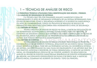 1 – TÉCNICAS DE ANÁLISE DE RISCO
1.2 PRINCIPAIS TÉCNICAS UTILIZADAS PARA IDENTIFICAÇÃO DOS RISCOS / PERIGOS
1.2.4 ANÁLISE DE SEGURANÇA DE SISTEMAS
É A TÉCNICA QUE TEM POR FINALIDADE AVALIAR E AUMENTAR O GRAU DE
CONFIABILIDADE E O NÍVEL DE SEGURANÇA INTRÍNSECA DE UM SISTEMA DETERMINADO, PARA
OS RISCOS PREVISÍVEIS. COMO A SEGURANÇA INTRÍNSECA É O INVERSO DA INSEGURANÇA
OU NÍVEL DE VULNERABILIDADE, TODOS OS PROJETOS DE REDUÇÃO DE RISCOS E DE
PREPARAÇÃO PARA DESASTRES CONCORREM PARA INCREMENTAR O NÍVEL DE SEGURANÇA.
1.2.5 ÁRVORE DE FALHAS
TÉCNICA DEDUTIVA DE ANÁLISE DE RISCOS NA QUAL, A PARTIR DA FOCALIZAÇÃO DE
UM DETERMINADO ACONTECIMENTO DEFINIDO COMO EVENTO-TOPO OU PRINCIPAL, SE
CONSTRÓI UM DIAGRAMA LÓGICO QUE ESPECIFICA AS VÁRIAS COMBINAÇÕES DE FALHAS DE
EQUIPAMENTOS, ERROS HUMANOS OU DE FENÔMENOS OU OCORRÊNCIAS EXTERNAS AO
SISTEMA QUE POSSAM PROVOCAR O ACONTECIMENTO.
1.2.6 ÁRVORE DE EVENTOS
TÉCNICA DEDUTIVA DE ANÁLISE DE RISCOS UTILIZADA PARA AVALIAR AS POSSÍVEIS
CONSEQUÊNCIAS DE UM ACIDENTE POTENCIAL, RESULTANTE DE UM EVENTO INICIAL TOMADO
COMO REFERÊNCIA, O QUAL PODE SER UM FENÔMENO NATURAL OU OCORRÊNCIA EXTERNA
AO SISTEMA, UM ERRO HUMANO OU UMA FALHA DO EQUIPAMENTO. É UM MÉTODO QUE TEM
POR OBJETIVO ANTECIPAR E DESCREVER, DE FORMA SEQUENCIADA, A PARTIR DE UM EVENTO
INICIAL, AS CONSEQUÊNCIAS LÓGICAS DE UM POSSÍVEL ACIDENTE. OS RESULTADOS DA
ANÁLISE DA ÁRVORE DE EVENTOS CARACTERIZAM SEQUÊNCIAS DE EVENTOS INTERMEDIÁRIOS,
OU MELHOR, UM CONJUNTO CRONOLÓGICO DE FALHAS E DE ERROS QUE, A PARTIR DO
EVENTO INICIAL, CULMINAM NO ACIDENTE OU EVENTO- TOPO OU PRINCIPAL.
 