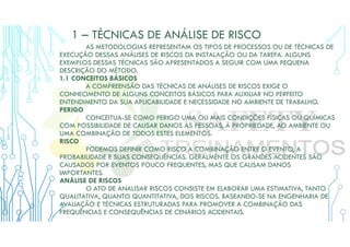 1 – TÉCNICAS DE ANÁLISE DE RISCO
AS METODOLOGIAS REPRESENTAM OS TIPOS DE PROCESSOS OU DE TÉCNICAS DE
EXECUÇÃO DESSAS ANÁLISES DE RISCOS DA INSTALAÇÃO OU DA TAREFA. ALGUNS
EXEMPLOS DESSAS TÉCNICAS SÃO APRESENTADOS A SEGUIR COM UMA PEQUENA
DESCRIÇÃO DO MÉTODO.
1.1 CONCEITOS BÁSICOS
A COMPREENSÃO DAS TÉCNICAS DE ANÁLISES DE RISCOS EXIGE O
CONHECIMENTO DE ALGUNS CONCEITOS BÁSICOS PARA AUXILIAR NO PERFEITO
ENTENDIMENTO DA SUA APLICABILIDADE E NECESSIDADE NO AMBIENTE DE TRABALHO.
PERIGO
CONCEITUA-SE COMO PERIGO UMA OU MAIS CONDIÇÕES FÍSICAS OU QUÍMICAS
COM POSSIBILIDADE DE CAUSAR DANOS ÀS PESSOAS, À PROPRIEDADE, AO AMBIENTE OU
UMA COMBINAÇÃO DE TODOS ESTES ELEMENTOS.
RISCO
PODEMOS DEFINIR COMO RISCO A COMBINAÇÃO ENTRE O EVENTO, A
PROBABILIDADE E SUAS CONSEQUÊNCIAS. GERALMENTE OS GRANDES ACIDENTES SÃO
CAUSADOS POR EVENTOS POUCO FREQUENTES, MAS QUE CAUSAM DANOS
IMPORTANTES.
ANÁLISE DE RISCOS
O ATO DE ANALISAR RISCOS CONSISTE EM ELABORAR UMA ESTIMATIVA, TANTO
QUALITATIVA, QUANTO QUANTITATIVA, DOS RISCOS. BASEANDO-SE NA ENGENHARIA DE
AVALIAÇÃO E TÉCNICAS ESTRUTURADAS PARA PROMOVER A COMBINAÇÃO DAS
FREQUÊNCIAS E CONSEQUÊNCIAS DE CENÁRIOS ACIDENTAIS.
 