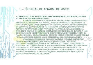 1 – TÉCNICAS DE ANÁLISE DE RISCO
1.2 PRINCIPAIS TÉCNICAS UTILIZADAS PARA IDENTIFICAÇÃO DOS RISCOS / PERIGOS
1.2.1ANÁLISE PRELIMINAR DOS RISCOS
A ANÁLISE PRELIMINAR DOS RISCOS É UM MÉTODO DE ESTUDO QUE OBJETIVA A
IDENTIFICAÇÃO PRELIMINAR DOS RISCOS / PERIGOS EM POTENCIAL DECORRENTES DE
NOVAS INSTALAÇÕES OU DE OPERAÇÕES JÁ EXISTENTES, NORMALMENTE CONDUZIDOS
EM CONJUNTO COM O GRUPO DE TRABALHADORES EXPOSTOS, IDENTIFICANDO OS
ACIDENTES POTENCIAIS DE MAIOR PREVALÊNCIA NA TAREFA E AS CARACTERÍSTICAS
INTRÍNSECAS DESTES. É UM MÉTODO DE ESTUDO DE RISCOS REALIZADO DURANTE A FASE
DE PLANEJAMENTO E DESENVOLVIMENTO DE UM DETERMINADO PROCESSO, TAREFA OU
PLANTA INDUSTRIAL, COM A FINALIDADE DE PREVER E PREVENIR RISCOS DE ACIDENTES QUE
POSSAM ACONTECER DURANTE A FASE OPERACIONAL E DE EXECUÇÃO DA TAREFA.
ATRAVÉS DO CONJUNTO DE CAUSAS LEVANTADO, É POSSÍVEL CLASSIFICAR
QUALITATIVAMENTE O RISCO ASSOCIADO, DE ACORDO COM CATEGORIAS
PREESTABELECIDAS DE FREQUÊNCIA DE OCORRÊNCIA DO CENÁRIO DE ACIDENTE E DE
SEVERIDADE DAS CONSEQUÊNCIAS. A APR/APP PERMITE UMA ORDENAÇÃO QUALITATIVA
DOS CENÁRIOS DE ACIDENTES ENCONTRADOS, FACILITANDO A PROPOSIÇÃO E A
PRIORIZAÇÃO DE MEDIDAS PARA REDUÇÃO DOS RISCOS DA INSTALAÇÃO, QUANDO
JULGADAS NECESSÁRIAS, ALÉM DA AVALIAÇÃO DA NECESSIDADE DE APLICAÇÃO DE
TÉCNICAS COMPLEMENTARES DE ANÁLISE.
 