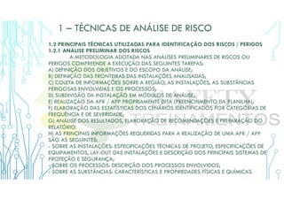 1 – TÉCNICAS DE ANÁLISE DE RISCO
1.2 PRINCIPAIS TÉCNICAS UTILIZADAS PARA IDENTIFICAÇÃO DOS RISCOS / PERIGOS
1.2.1 ANÁLISE PRELIMINAR DOS RISCOS
A METODOLOGIA ADOTADA NAS ANÁLISES PRELIMINARES DE RISCOS OU
PERIGOS COMPREENDE A EXECUÇÃO DAS SEGUINTES TAREFAS:
A) DEFINIÇÃO DOS OBJETIVOS E DO ESCOPO DA ANÁLISE;
B) DEFINIÇÃO DAS FRONTEIRAS DAS INSTALAÇÕES ANALISADAS;
C) COLETA DE INFORMAÇÕES SOBRE A REGIÃO, AS INSTALAÇÕES, AS SUBSTÂNCIAS
PERIGOSAS ENVOLVIDAS E OS PROCESSOS;
D) SUBDIVISÃO DA INSTALAÇÃO EM MÓDULOS DE ANÁLISE;
E) REALIZAÇÃO DA APR / APP PROPRIAMENTE DITA (PREENCHIMENTO DA PLANILHA);
F) ELABORAÇÃO DAS ESTATÍSTICAS DOS CENÁRIOS IDENTIFICADOS POR CATEGORIAS DE
FREQUÊNCIA E DE SEVERIDADE;
G) ANÁLISE DOS RESULTADOS, ELABORAÇÃO DE RECOMENDAÇÕES E PREPARAÇÃO DO
RELATÓRIO.
H) AS PRINCIPAIS INFORMAÇÕES REQUERIDAS PARA A REALIZAÇÃO DE UMA APR / APP
SÃO AS SEGUINTES:
- SOBRE AS INSTALAÇÕES: ESPECIFICAÇÕES TÉCNICAS DE PROJETO, ESPECIFICAÇÕES DE
EQUIPAMENTOS, LAY-OUT DAS INSTALAÇÕES E DESCRIÇÃO DOS PRINCIPAIS SISTEMAS DE
PROTEÇÃO E SEGURANÇA;
- SOBRE OS PROCESSOS: DESCRIÇÃO DOS PROCESSOS ENVOLVIDOS;
- SOBRE AS SUBSTÂNCIAS: CARACTERÍSTICAS E PROPRIEDADES FÍSICAS E QUÍMICAS.
 