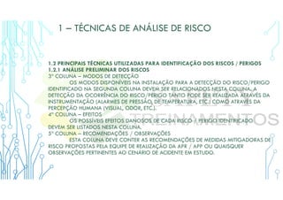 1 – TÉCNICAS DE ANÁLISE DE RISCO
1.2 PRINCIPAIS TÉCNICAS UTILIZADAS PARA IDENTIFICAÇÃO DOS RISCOS / PERIGOS
1.2.1 ANÁLISE PRELIMINAR DOS RISCOS
3ª COLUNA – MODOS DE DETECÇÃO
OS MODOS DISPONÍVEIS NA INSTALAÇÃO PARA A DETECÇÃO DO RISCO/PERIGO
IDENTIFICADO NA SEGUNDA COLUNA DEVEM SER RELACIONADOS NESTA COLUNA. A
DETECÇÃO DA OCORRÊNCIA DO RISCO/PERIGO TANTO PODE SER REALIZADA ATRAVÉS DA
INSTRUMENTAÇÃO (ALARMES DE PRESSÃO, DE TEMPERATURA, ETC.) COMO ATRAVÉS DA
PERCEPÇÃO HUMANA (VISUAL, ODOR, ETC.).
4ª COLUNA – EFEITOS
OS POSSÍVEIS EFEITOS DANOSOS DE CADA RISCO / PERIGO IDENTIFICADO
DEVEM SER LISTADOS NESTA COLUNA.
5ª COLUNA – RECOMENDAÇÕES / OBSERVAÇÕES
ESTA COLUNA DEVE CONTER AS RECOMENDAÇÕES DE MEDIDAS MITIGADORAS DE
RISCO PROPOSTAS PELA EQUIPE DE REALIZAÇÃO DA APR / APP OU QUAISQUER
OBSERVAÇÕES PERTINENTES AO CENÁRIO DE ACIDENTE EM ESTUDO.
 