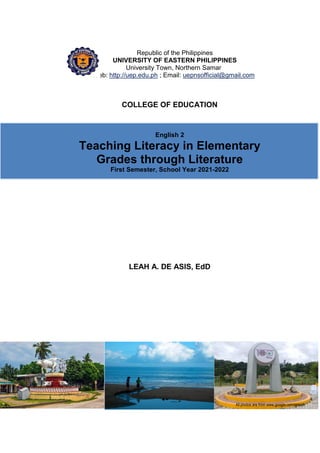 English 2 Teaching Literacy in the Elementary Grades through Literature 83
Republic of the Philippines
UNIVERSITY OF EASTERN PHILIPPINES
University Town, Northern Samar
Web: http://uep.edu.ph ; Email: uepnsofficial@gmail.com
COLLEGE OF EDUCATION
English 2
Teaching Literacy in Elementary
Grades through Literature
First Semester, School Year 2021-2022
LEAH A. DE ASIS, EdD
All photos are from www.google.com/search
 